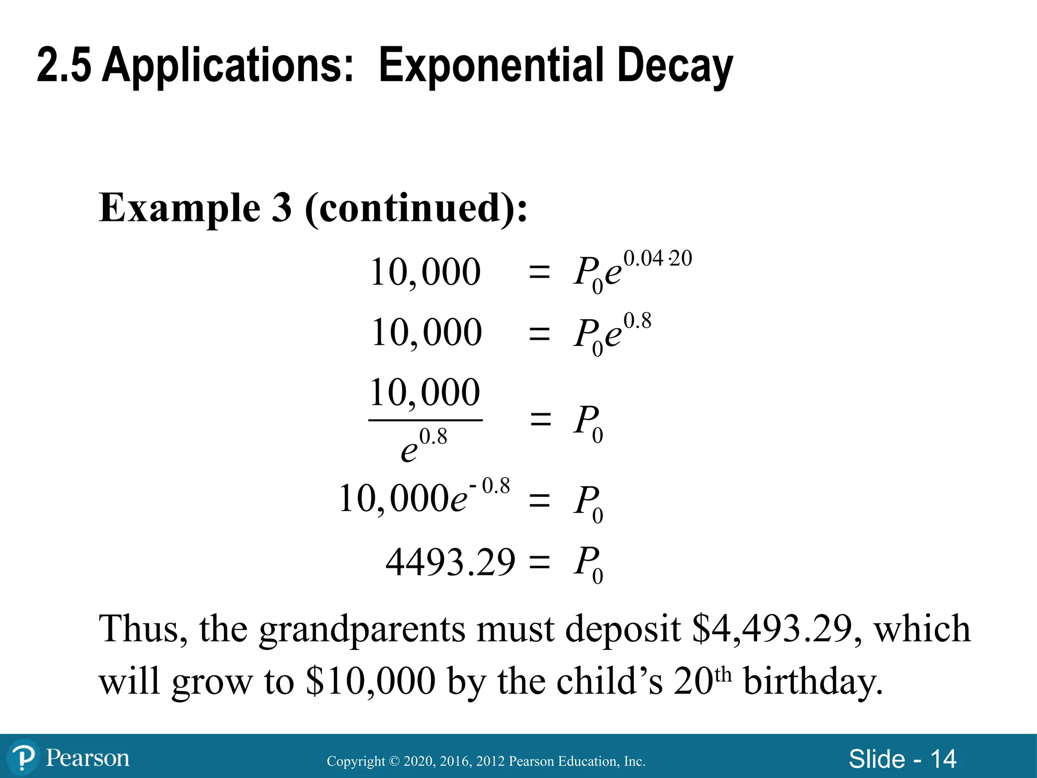 Copyright © 2020, 2016, 2012 Pearson Education, Inc. Slide - 14
Example 3 (continued):
Thus, the grandparents must deposit $4,493.29, which
will grow to $10,000 by the child’s 20th
birthday.
2.5 Applications: Exponential Decay
10,000
10,000





0.04 20
0
Pe 
0.8
0
Pe
0.8
10,000
e 0
P
0
P
0
P
0.8
10,000e
4493.29
 