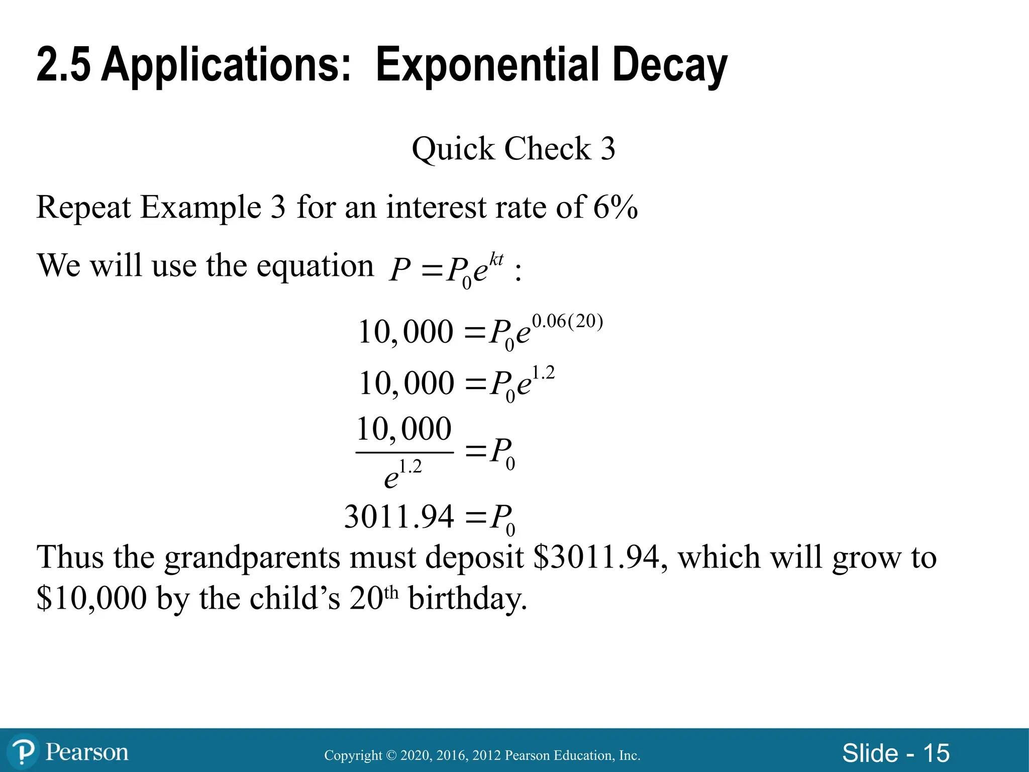 Copyright © 2020, 2016, 2012 Pearson Education, Inc. Slide - 15
2.5 Applications: Exponential Decay
Quick Check 3
Repeat Example 3 for an interest rate of 6%
We will use the equation
Thus the grandparents must deposit $3011.94, which will grow to
$10,000 by the child’s 20th
birthday.
0 :
kt
P P e

0.06(20)
0
10,000 P e

1.2
0
10,000 P e

0
1.2
10,000
P
e

0
3011.94 P

 
