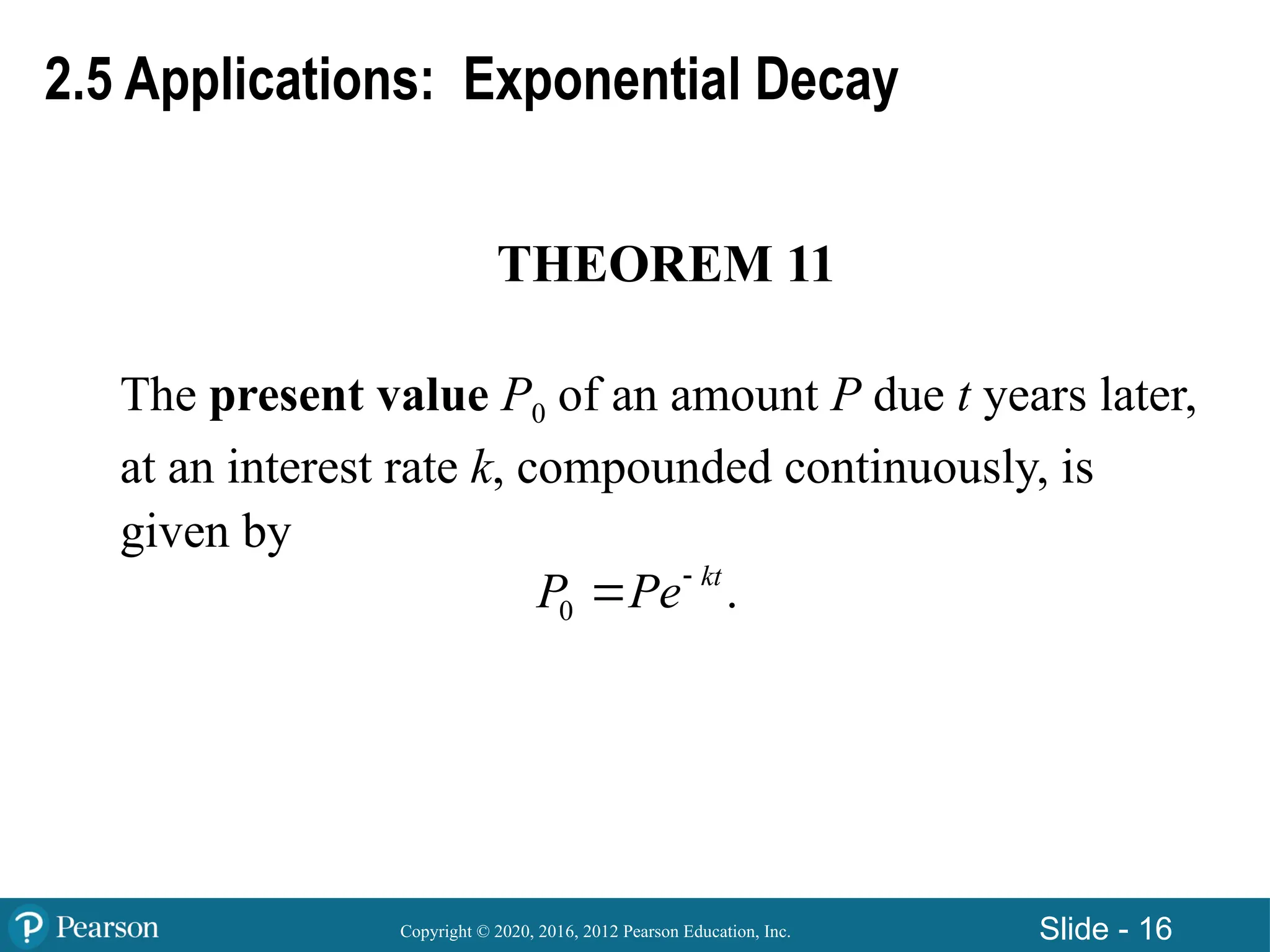 Copyright © 2020, 2016, 2012 Pearson Education, Inc. Slide - 16
THEOREM 11
The present value P0 of an amount P due t years later,
at an interest rate k, compounded continuously, is
given by
0 .
kt
P Pe

2.5 Applications: Exponential Decay
 