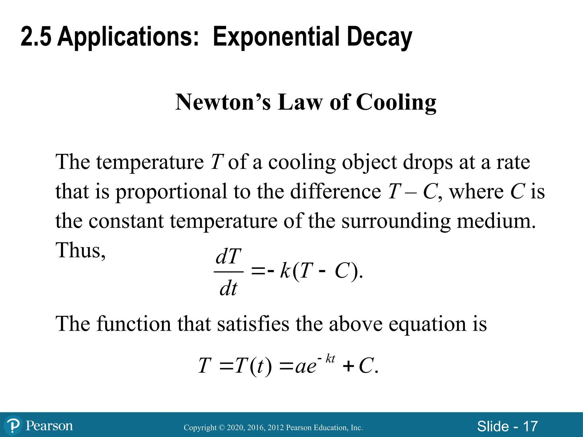 Copyright © 2020, 2016, 2012 Pearson Education, Inc. Slide - 17
Newton’s Law of Cooling
The temperature T of a cooling object drops at a rate
that is proportional to the difference T – C, where C is
the constant temperature of the surrounding medium.
Thus,
The function that satisfies the above equation is
( ).
dT
k T C
dt
 
( ) .
kt
T T t ae C

  
2.5 Applications: Exponential Decay
 