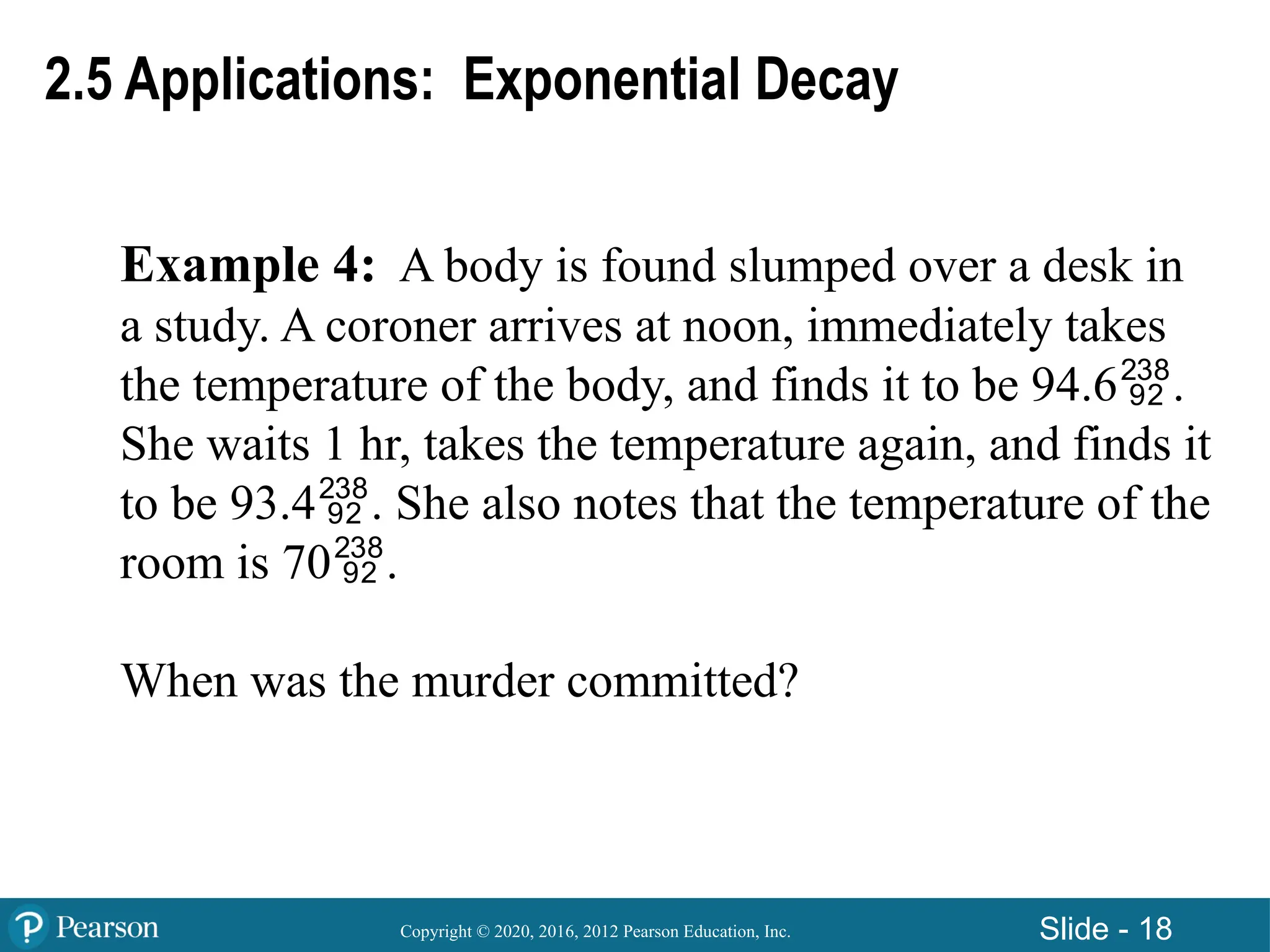 Copyright © 2020, 2016, 2012 Pearson Education, Inc. Slide - 18
Example 4: A body is found slumped over a desk in
a study. A coroner arrives at noon, immediately takes
the temperature of the body, and finds it to be 94.6.
She waits 1 hr, takes the temperature again, and finds it
to be 93.4. She also notes that the temperature of the
room is 70.
When was the murder committed?
2.5 Applications: Exponential Decay
 