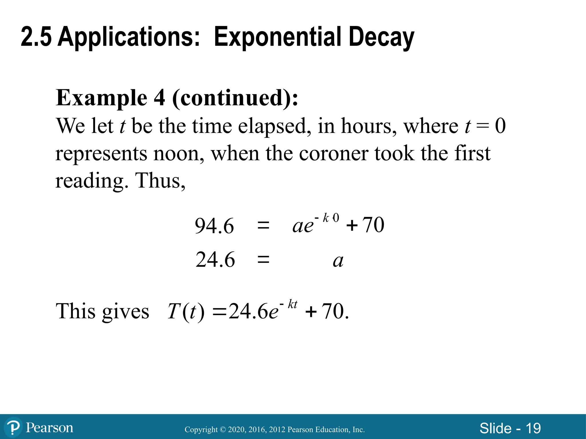Copyright © 2020, 2016, 2012 Pearson Education, Inc. Slide - 19
Example 4 (continued):
We let t be the time elapsed, in hours, where t = 0
represents noon, when the coroner took the first
reading. Thus,
This gives ( ) 24.6 70.
kt
T t e
 
2.5 Applications: Exponential Decay
94.6 

0
70
k
ae 

24.6 a
 