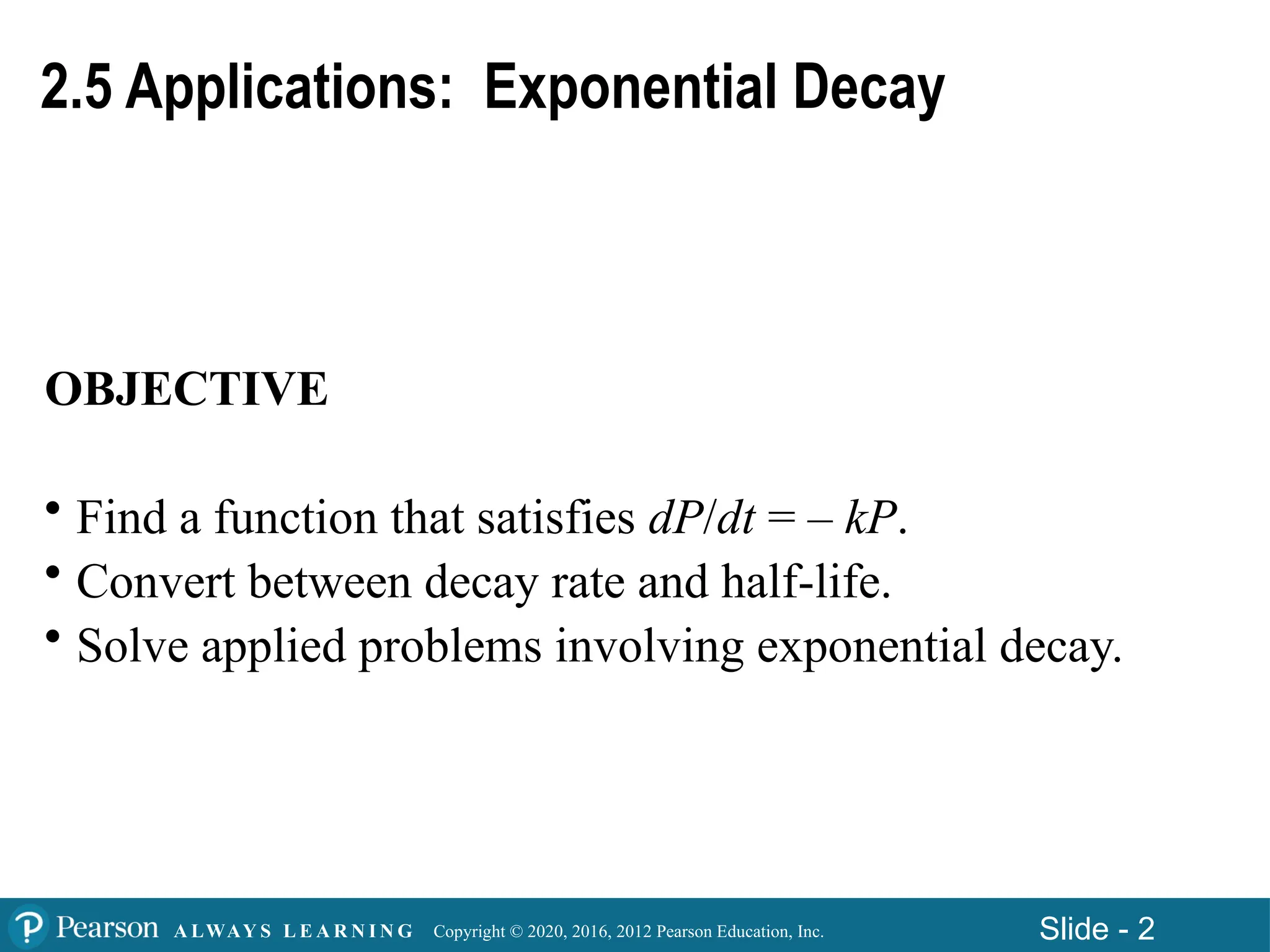 Copyright © 2020, 2016, 2012 Pearson Education, Inc. Slide - 2
A LWAY S L E A R N I N G
2.5 Applications: Exponential Decay
OBJECTIVE
• Find a function that satisfies dP/dt = – kP.
• Convert between decay rate and half-life.
• Solve applied problems involving exponential decay.
 