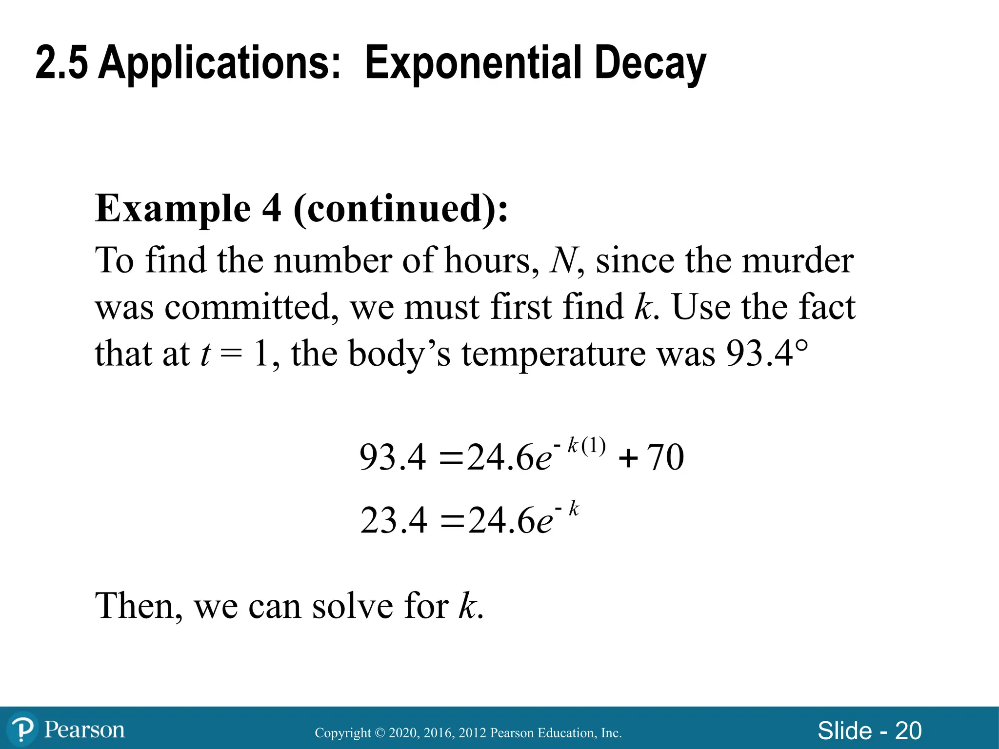 Copyright © 2020, 2016, 2012 Pearson Education, Inc. Slide - 20
Example 4 (continued):
To find the number of hours, N, since the murder
was committed, we must first find k. Use the fact
that at t = 1, the body’s temperature was 93.4°
Then, we can solve for k.
2.5 Applications: Exponential Decay
(1)
93.4 24.6 70
23.4 24.6
k
k
e
e


 

 