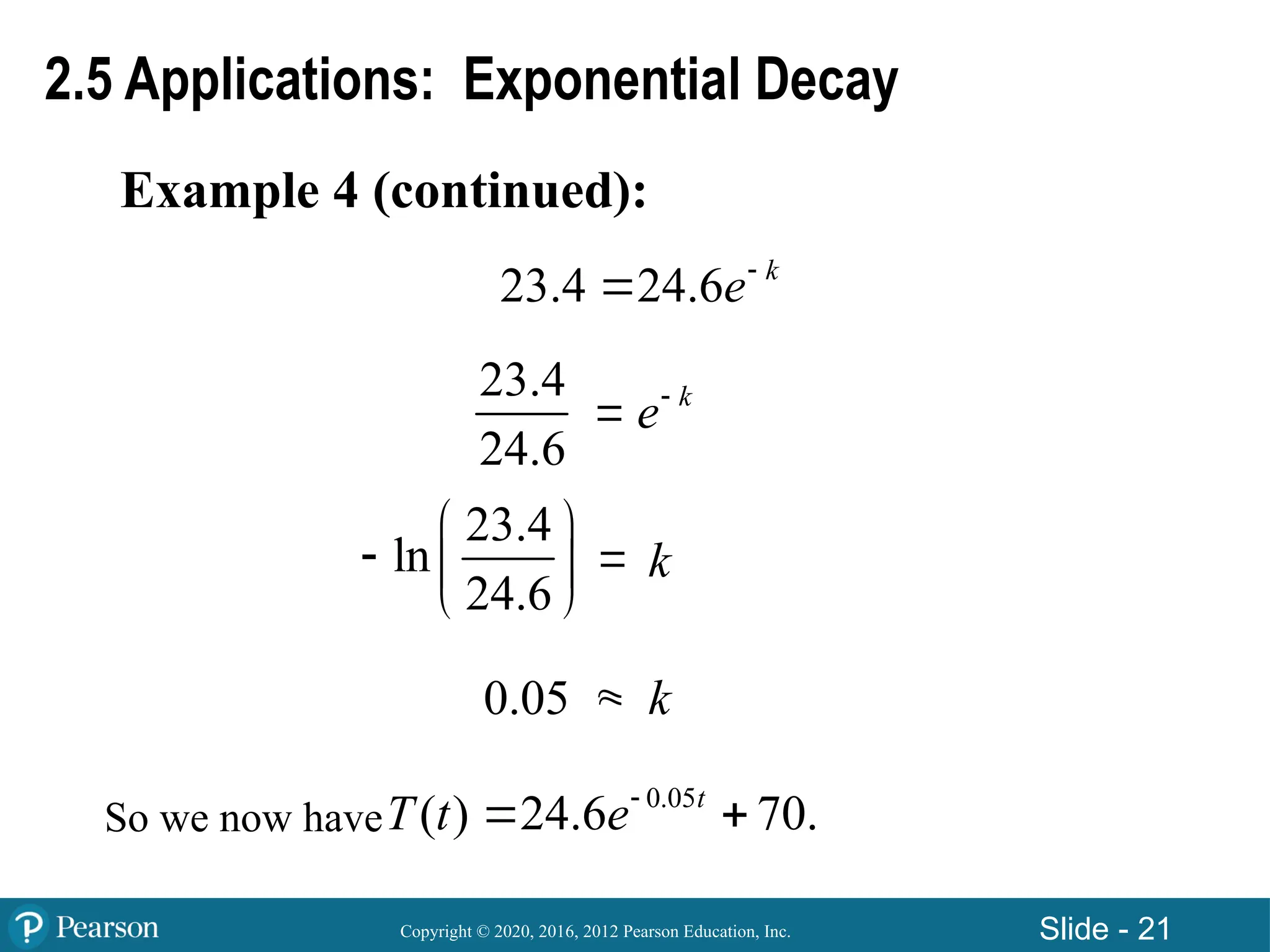 Copyright © 2020, 2016, 2012 Pearson Education, Inc. Slide - 21
Example 4 (continued):
2.5 Applications: Exponential Decay
23.4
24.6
23.4
ln
24.6
 
  
 
0.05 

 k
e
23.4 24.6 k
e

k
k
So we now have
0.05
( ) 24.6 70.
t
T t e
 
 