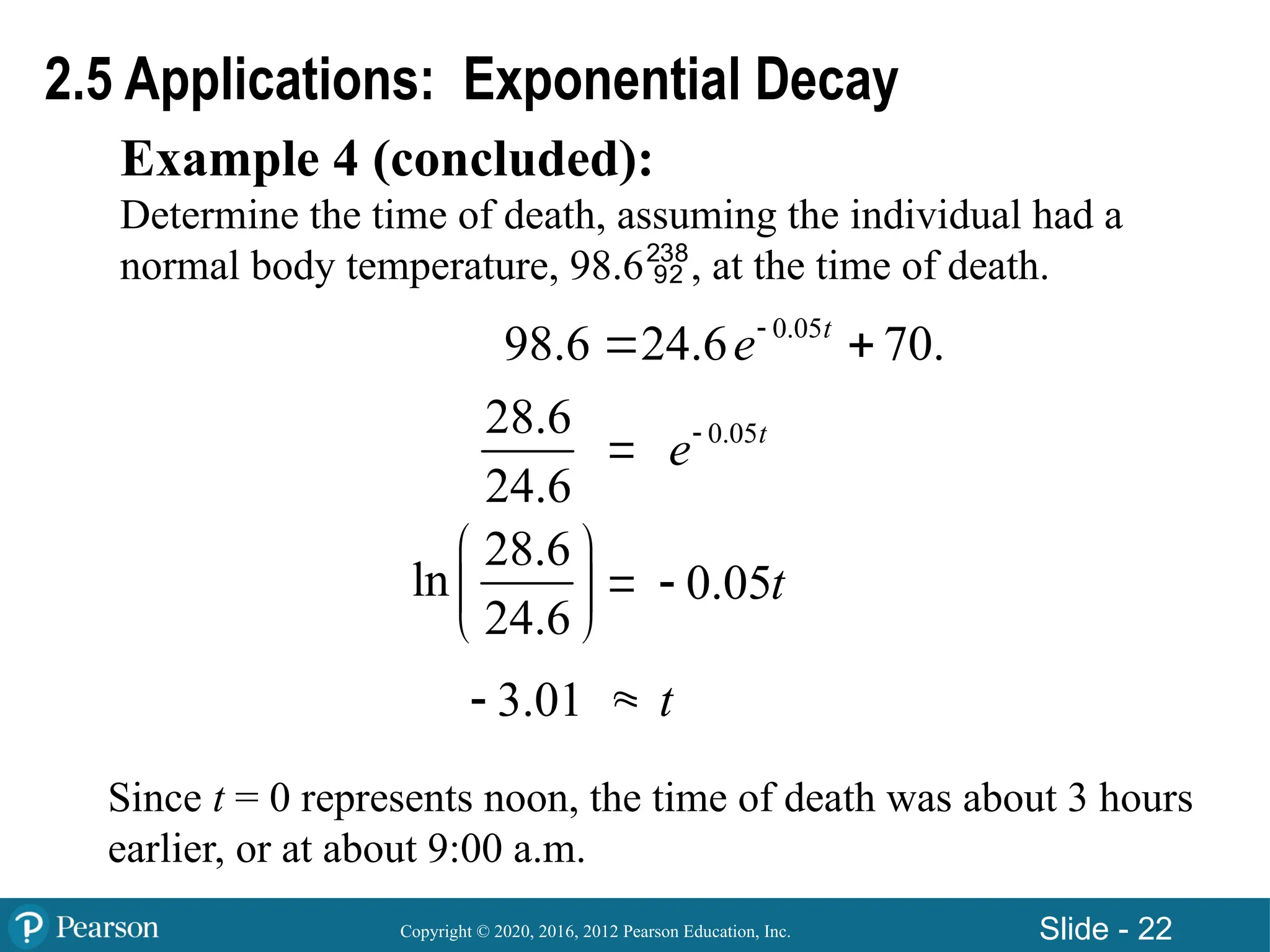 Copyright © 2020, 2016, 2012 Pearson Education, Inc. Slide - 22
Example 4 (concluded):
Determine the time of death, assuming the individual had a
normal body temperature, 98.6, at the time of death.
2.5 Applications: Exponential Decay



28.6
24.6
0.05t
e
28.6
ln
24.6
 
 
 
0.05t

3.01
 t
0.05
98.6 24.6 70.
t
e
 
Since t = 0 represents noon, the time of death was about 3 hours
earlier, or at about 9:00 a.m.
 