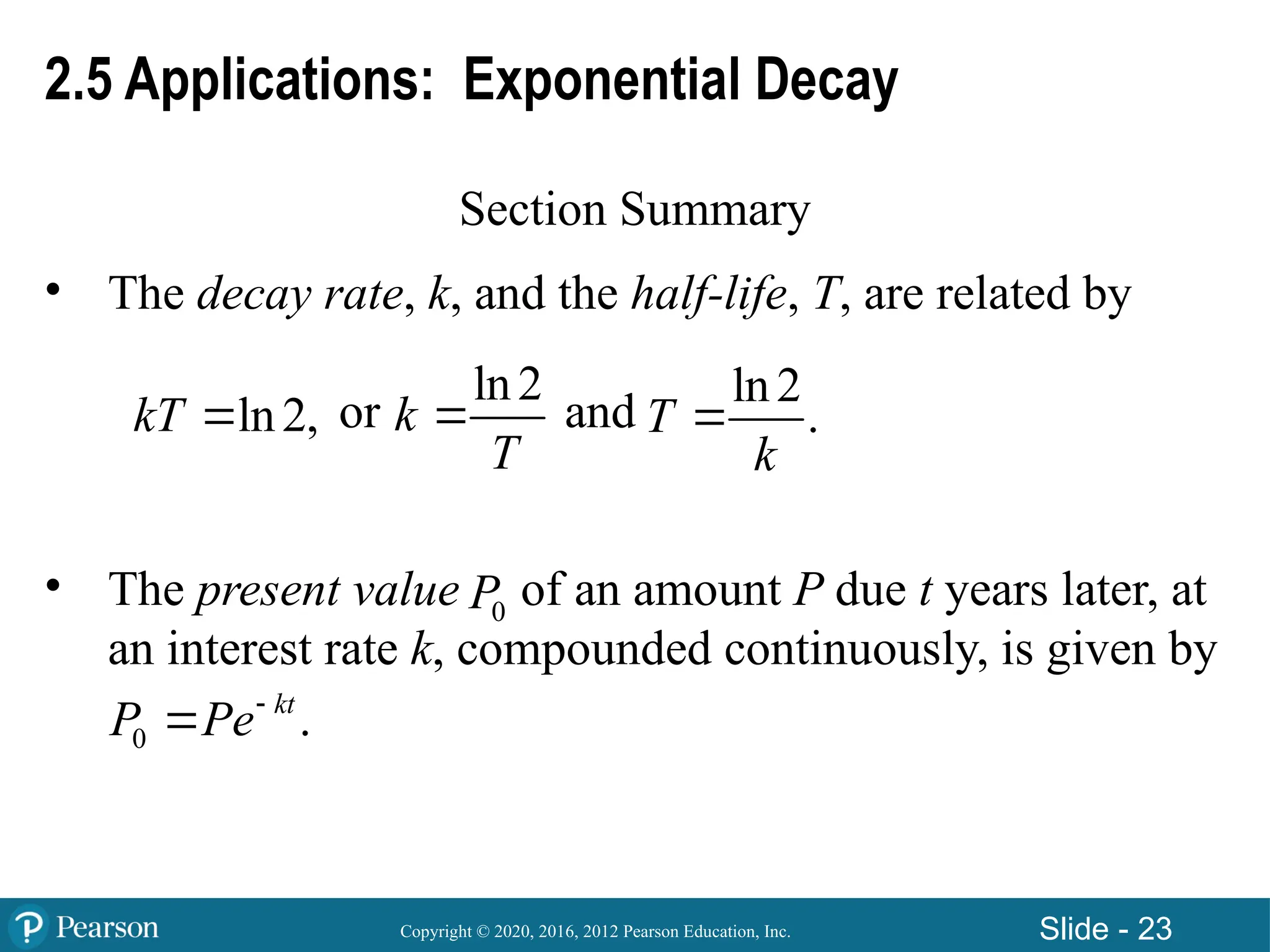 Copyright © 2020, 2016, 2012 Pearson Education, Inc. Slide - 23
2.5 Applications: Exponential Decay
Section Summary
• The decay rate, k, and the half-life, T, are related by
or and
• The present value of an amount P due t years later, at
an interest rate k, compounded continuously, is given by
ln2,
kT 
ln2
k
T

ln2
.
T
k

0
P
0 .
kt
P Pe

 