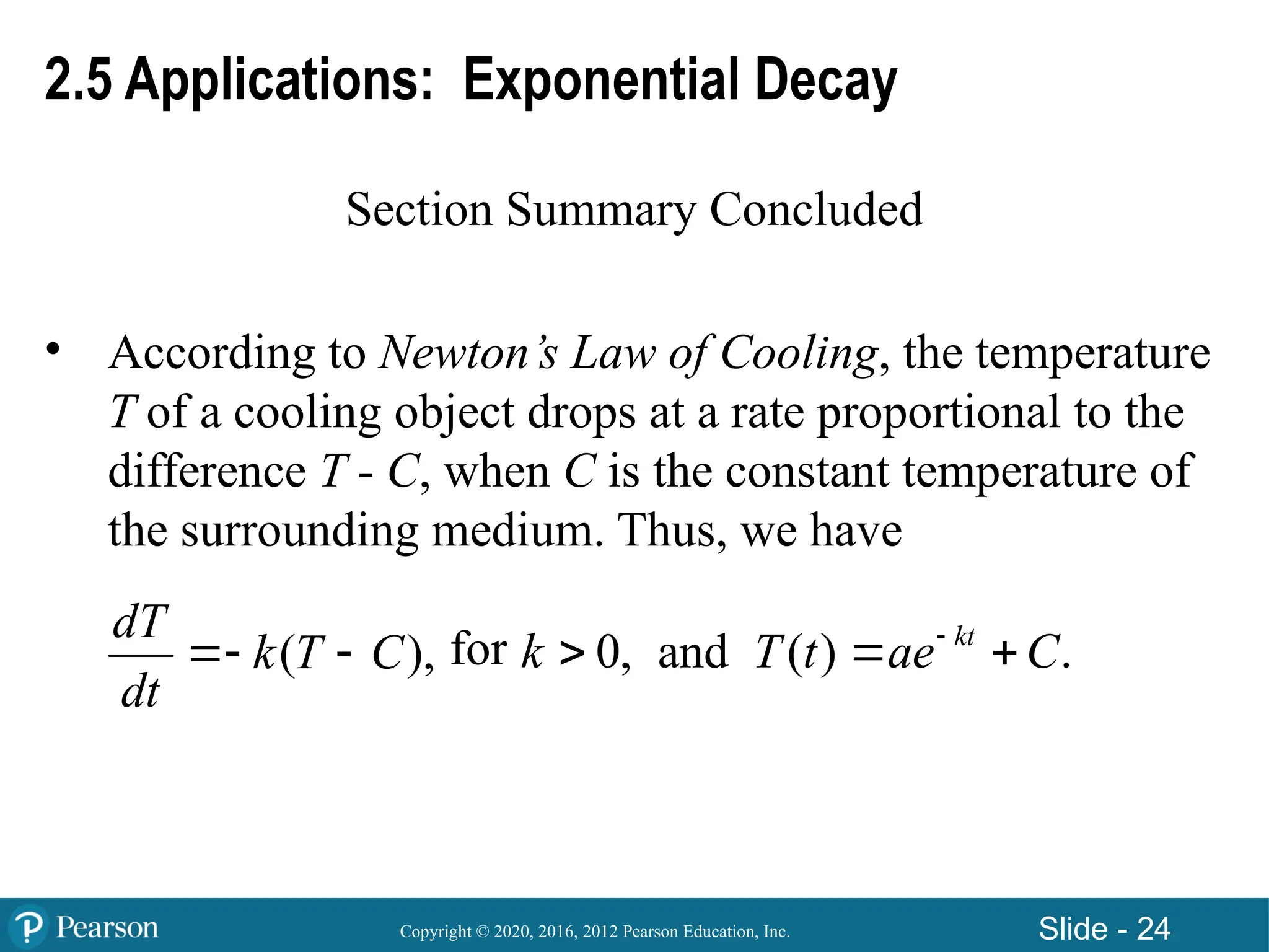 Copyright © 2020, 2016, 2012 Pearson Education, Inc. Slide - 24
2.5 Applications: Exponential Decay
Section Summary Concluded
• According to Newton’s Law of Cooling, the temperature
T of a cooling object drops at a rate proportional to the
difference T - C, when C is the constant temperature of
the surrounding medium. Thus, we have
for
( ),
dT
k T C
dt
  0,
k  and ( ) .
kt
T t ae C

 
 