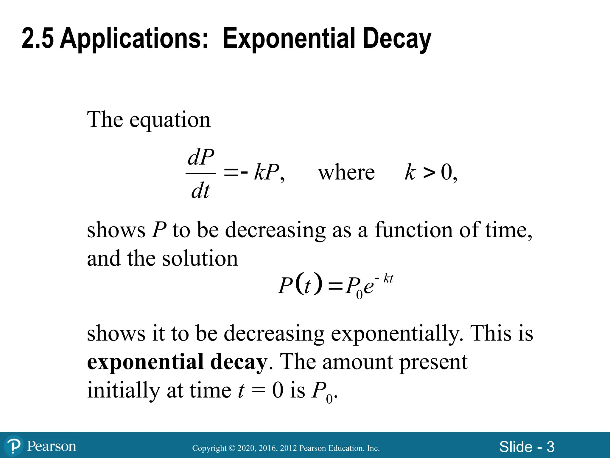 Copyright © 2020, 2016, 2012 Pearson Education, Inc. Slide - 3
The equation
shows P to be decreasing as a function of time,
and the solution
shows it to be decreasing exponentially. This is
exponential decay. The amount present
initially at time t = 0 is P0.
, where 0,
dP
kP k
dt
 
  0
kt
P t Pe

2.5 Applications: Exponential Decay
 