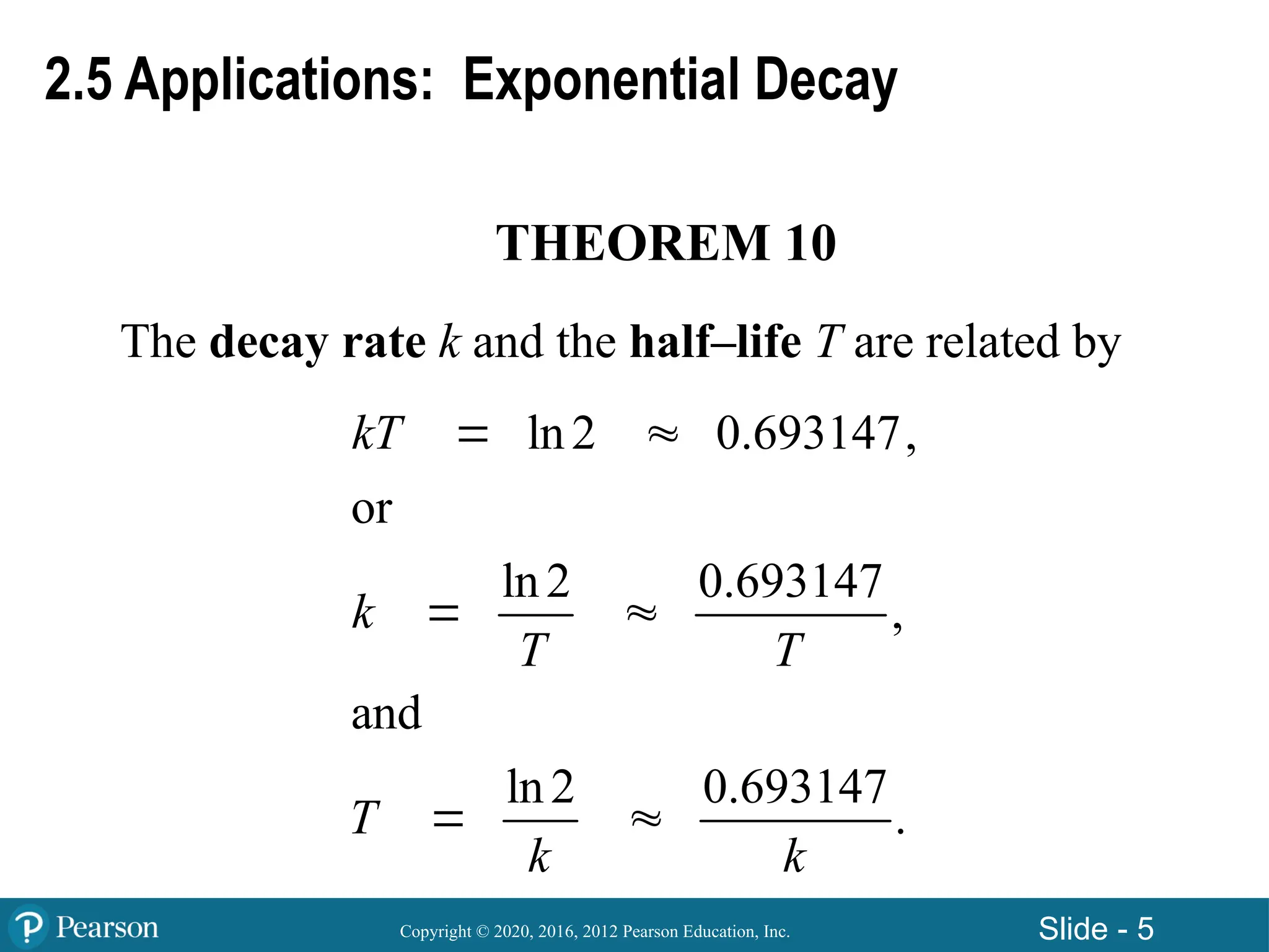 Copyright © 2020, 2016, 2012 Pearson Education, Inc. Slide - 5
THEOREM 10
The decay rate k and the half–life T are related by
ln2 0.693147,
or
ln2 0.693147
,
and
ln2 0.693147
.
kT
k
T T
T
k k
 
 
 
2.5 Applications: Exponential Decay
 