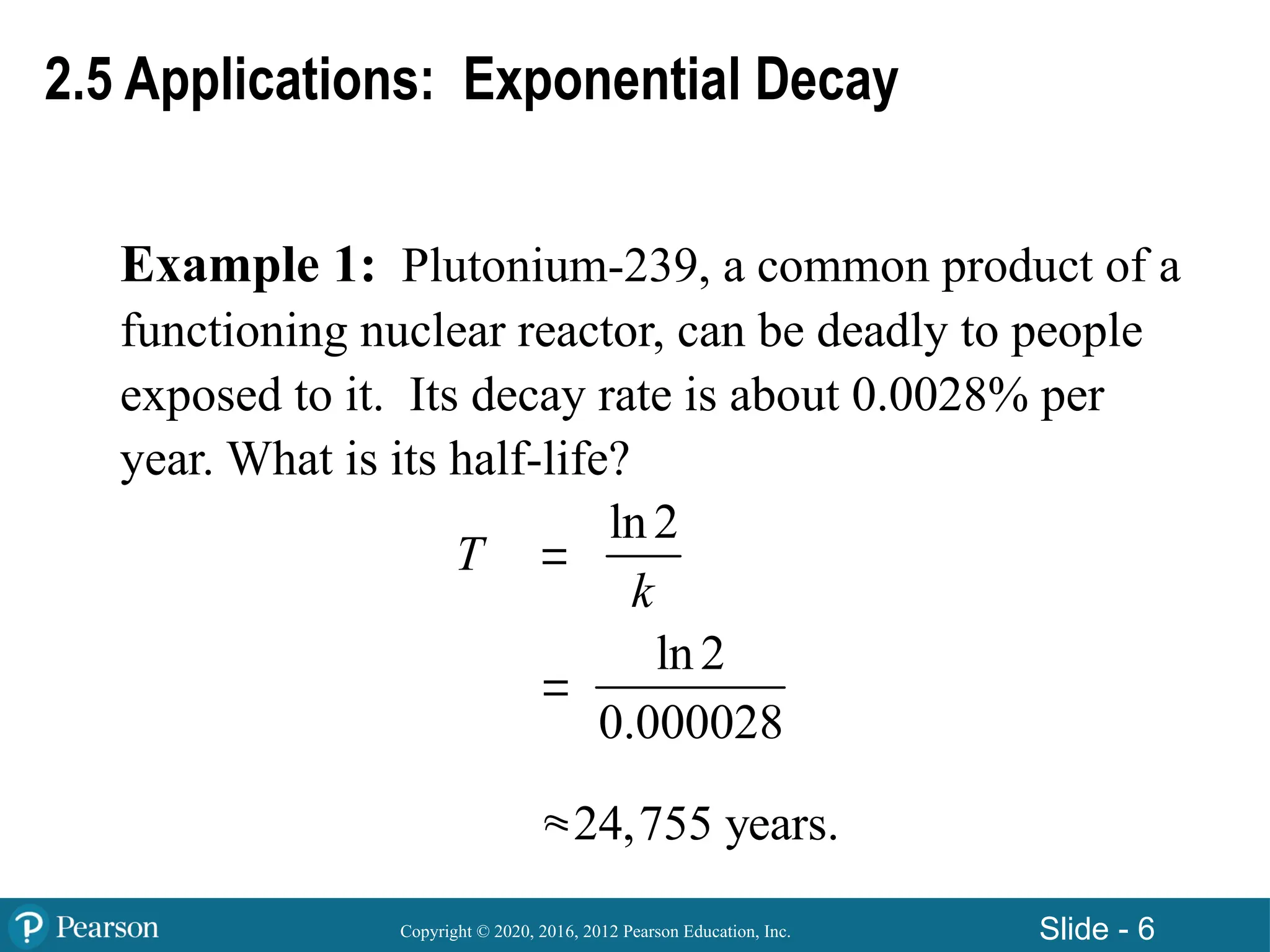 Copyright © 2020, 2016, 2012 Pearson Education, Inc. Slide - 6
Example 1: Plutonium-239, a common product of a
functioning nuclear reactor, can be deadly to people
exposed to it. Its decay rate is about 0.0028% per
year. What is its half-life?
2.5 Applications: Exponential Decay
T 


ln2
k
ln2
0.000028
24,755 years.
 