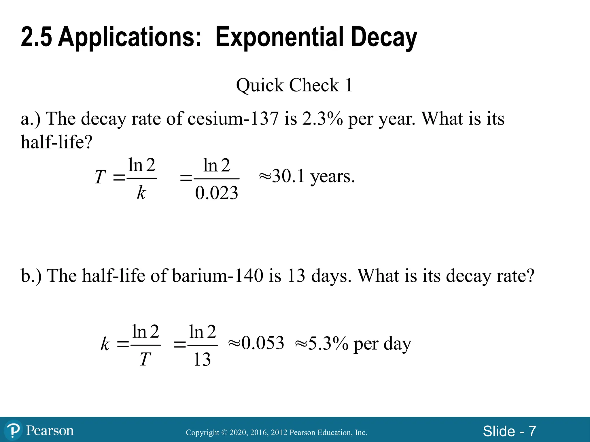 Copyright © 2020, 2016, 2012 Pearson Education, Inc. Slide - 7
2.5 Applications: Exponential Decay
Quick Check 1
a.) The decay rate of cesium-137 is 2.3% per year. What is its
half-life?
b.) The half-life of barium-140 is 13 days. What is its decay rate?
ln 2
T
k

ln 2
0.023
 30.1 years.

ln 2
k
T

ln 2
13
 5.3% per day

0.053

 