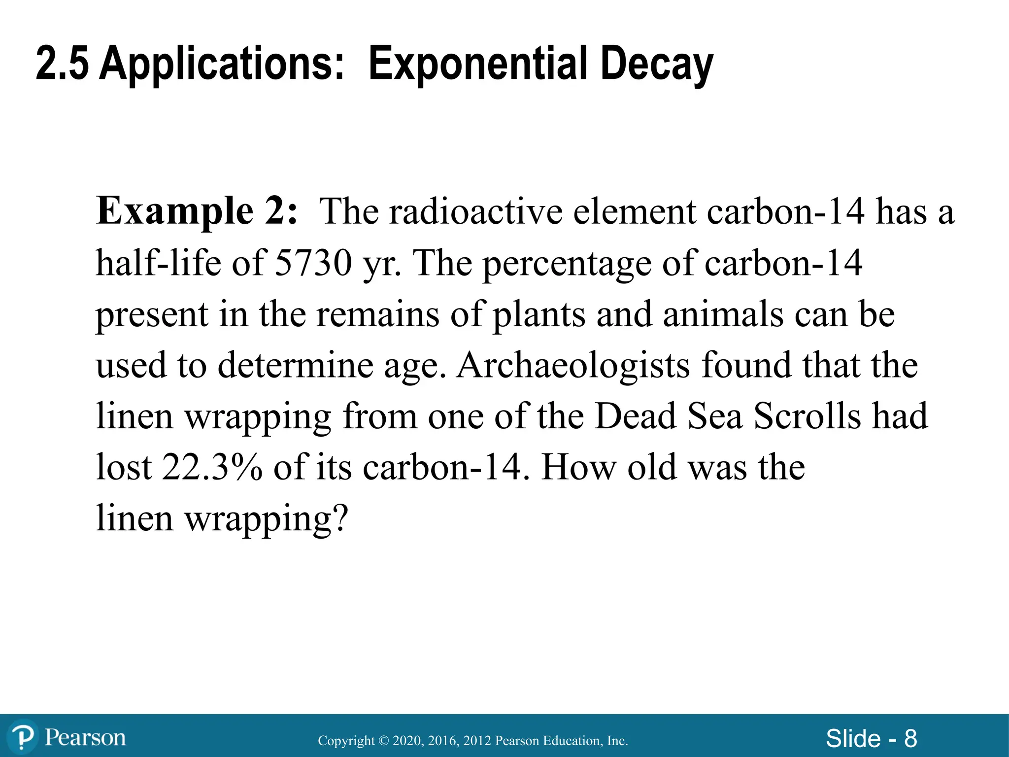Copyright © 2020, 2016, 2012 Pearson Education, Inc. Slide - 8
Example 2: The radioactive element carbon-14 has a
half-life of 5730 yr. The percentage of carbon-14
present in the remains of plants and animals can be
used to determine age. Archaeologists found that the
linen wrapping from one of the Dead Sea Scrolls had
lost 22.3% of its carbon-14. How old was the
linen wrapping?
2.5 Applications: Exponential Decay
 