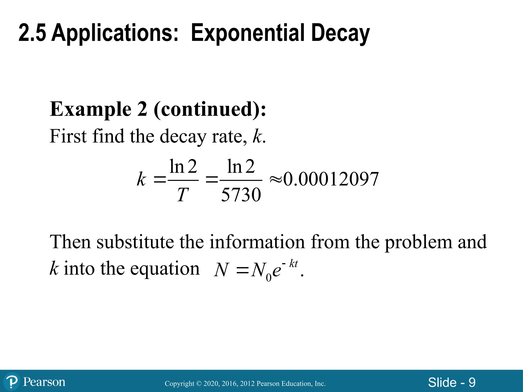 Copyright © 2020, 2016, 2012 Pearson Education, Inc. Slide - 9
Example 2 (continued):
First find the decay rate, k.
Then substitute the information from the problem and
k into the equation
ln2 ln2
0.00012097
5730
k
T
  
0 .
kt
N N e

2.5 Applications: Exponential Decay
 