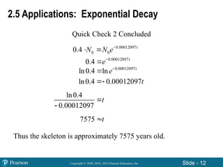 Copyright © 2020, 2016, 2012 Pearson Education, Inc. Slide - 12
2.5 Applications: Exponential Decay
Quick Check 2 Concluded
0.00012097
0 0
0.4 t
N N e
 
0.00012097
0.4 t
e

0.00012097
ln0.4 ln t
e

ln0.4 0.00012097t

ln0.4
0.00012097
t


7575 t

Thus the skeleton is approximately 7575 years old.
 