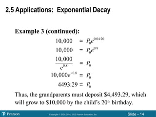 Copyright © 2020, 2016, 2012 Pearson Education, Inc. Slide - 14
Example 3 (continued):
Thus, the grandparents must deposit $4,493.29, which
will grow to $10,000 by the child’s 20th
birthday.
2.5 Applications: Exponential Decay
10,000
10,000





0.04 20
0
Pe 
0.8
0
Pe
0.8
10,000
e 0
P
0
P
0
P
0.8
10,000e
4493.29
 