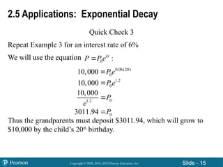 Copyright © 2020, 2016, 2012 Pearson Education, Inc. Slide - 15
2.5 Applications: Exponential Decay
Quick Check 3
Repeat Example 3 for an interest rate of 6%
We will use the equation
Thus the grandparents must deposit $3011.94, which will grow to
$10,000 by the child’s 20th
birthday.
0 :
kt
P P e

0.06(20)
0
10,000 P e

1.2
0
10,000 P e

0
1.2
10,000
P
e

0
3011.94 P

 