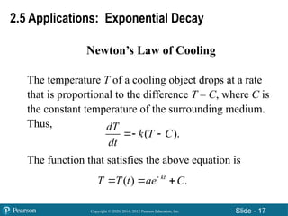 Copyright © 2020, 2016, 2012 Pearson Education, Inc. Slide - 17
Newton’s Law of Cooling
The temperature T of a cooling object drops at a rate
that is proportional to the difference T – C, where C is
the constant temperature of the surrounding medium.
Thus,
The function that satisfies the above equation is
( ).
dT
k T C
dt
 
( ) .
kt
T T t ae C

  
2.5 Applications: Exponential Decay
 
