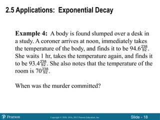 Copyright © 2020, 2016, 2012 Pearson Education, Inc. Slide - 18
Example 4: A body is found slumped over a desk in
a study. A coroner arrives at noon, immediately takes
the temperature of the body, and finds it to be 94.6.
She waits 1 hr, takes the temperature again, and finds it
to be 93.4. She also notes that the temperature of the
room is 70.
When was the murder committed?
2.5 Applications: Exponential Decay
 