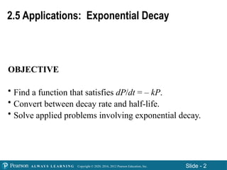 Copyright © 2020, 2016, 2012 Pearson Education, Inc. Slide - 2
A LWAY S L E A R N I N G
2.5 Applications: Exponential Decay
OBJECTIVE
• Find a function that satisfies dP/dt = – kP.
• Convert between decay rate and half-life.
• Solve applied problems involving exponential decay.
 
