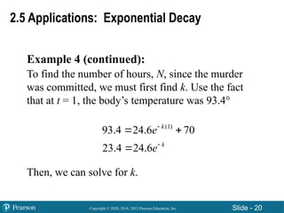 Copyright © 2020, 2016, 2012 Pearson Education, Inc. Slide - 20
Example 4 (continued):
To find the number of hours, N, since the murder
was committed, we must first find k. Use the fact
that at t = 1, the body’s temperature was 93.4°
Then, we can solve for k.
2.5 Applications: Exponential Decay
(1)
93.4 24.6 70
23.4 24.6
k
k
e
e


 

 