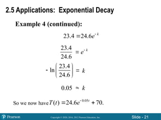 Copyright © 2020, 2016, 2012 Pearson Education, Inc. Slide - 21
Example 4 (continued):
2.5 Applications: Exponential Decay
23.4
24.6
23.4
ln
24.6
 
  
 
0.05 

 k
e
23.4 24.6 k
e

k
k
So we now have
0.05
( ) 24.6 70.
t
T t e
 
 