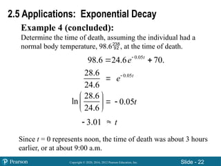 Copyright © 2020, 2016, 2012 Pearson Education, Inc. Slide - 22
Example 4 (concluded):
Determine the time of death, assuming the individual had a
normal body temperature, 98.6, at the time of death.
2.5 Applications: Exponential Decay



28.6
24.6
0.05t
e
28.6
ln
24.6
 
 
 
0.05t

3.01
 t
0.05
98.6 24.6 70.
t
e
 
Since t = 0 represents noon, the time of death was about 3 hours
earlier, or at about 9:00 a.m.
 