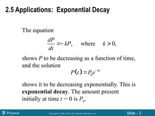 Copyright © 2020, 2016, 2012 Pearson Education, Inc. Slide - 3
The equation
shows P to be decreasing as a function of time,
and the solution
shows it to be decreasing exponentially. This is
exponential decay. The amount present
initially at time t = 0 is P0.
, where 0,
dP
kP k
dt
 
  0
kt
P t Pe

2.5 Applications: Exponential Decay
 