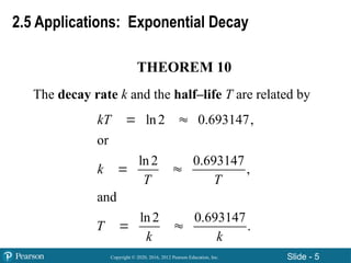 Copyright © 2020, 2016, 2012 Pearson Education, Inc. Slide - 5
THEOREM 10
The decay rate k and the half–life T are related by
ln2 0.693147,
or
ln2 0.693147
,
and
ln2 0.693147
.
kT
k
T T
T
k k
 
 
 
2.5 Applications: Exponential Decay
 
