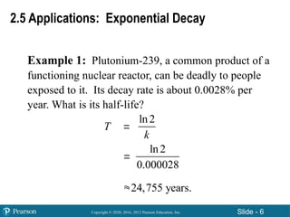 Copyright © 2020, 2016, 2012 Pearson Education, Inc. Slide - 6
Example 1: Plutonium-239, a common product of a
functioning nuclear reactor, can be deadly to people
exposed to it. Its decay rate is about 0.0028% per
year. What is its half-life?
2.5 Applications: Exponential Decay
T 


ln2
k
ln2
0.000028
24,755 years.
 