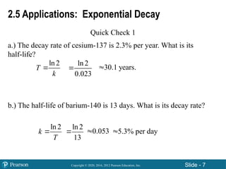 Copyright © 2020, 2016, 2012 Pearson Education, Inc. Slide - 7
2.5 Applications: Exponential Decay
Quick Check 1
a.) The decay rate of cesium-137 is 2.3% per year. What is its
half-life?
b.) The half-life of barium-140 is 13 days. What is its decay rate?
ln 2
T
k

ln 2
0.023
 30.1 years.

ln 2
k
T

ln 2
13
 5.3% per day

0.053

 