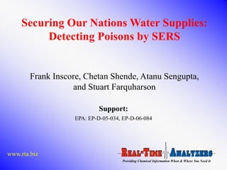 Securing Our Nations Water Supplies:
          Detecting Poisons by SERS


        Frank Inscore, Chetan Shende, Atanu Sengupta,
                   and Stuart Farquharson

                            Support:
                   EPA: EP-D-05-034, EP-D-06-084




www.rta.biz
                                    Providing Chemical Information When & Where You Need It
 