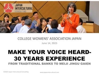 MAKE YOUR VOICE HEARD-
30 YEARS EXPERIENCE
FROM TRADITIONAL BANKS TO MEIJI JINGU GAIEN
COLLEGE WOMENS’ ASSOCIATION JAPAN
June 14, 2023
www.japanintercultural.com
©2023 Japan Intercultural Consulting
 
