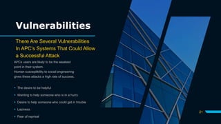 Vulnerabilities
There Are Several Vulnerabilities
In APC’s Systems That Could Allow
a Successful Attack
APCs users are likely to be the weakest
point in their system.
Human susceptibility to social engineering
gives these attacks a high rate of success.
 The desire to be helpful
 Wanting to help someone who is in a hurry
 Desire to help someone who could get in trouble
 Laziness
 Fear of reprisal
21
 