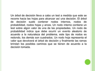 Un árbol de decisión lleva a cabo un test a medida que este se recorre hacia las hojas para alcanzar así una decisión. El árbol de decisión suele contener nodos internos, nodos de probabilidad, nodos hojas y arcos. Un nodo interno contiene un test sobre algún valor de una de las propiedades. Un nodo de probabilidad indica que debe ocurrir un evento aleatorio de acuerdo a la naturaleza del problema, este tipo de nodos es redondo, los demás son cuadrados. Un nodo hoja representa el valor que devolverá el árbol de decisión y finalmente las ramas brindan los posibles caminos que se tienen de acuerdo a la decisión tomada.