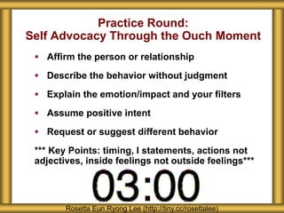 Practice Round:
Self Advocacy Through the Ouch Moment
 Affirm the person or relationship
 Describe the behavior without judgment
 Explain the emotion/impact and your filters
 Assume positive intent
 Request or suggest different behavior
*** Key Points: timing, I statements, actions not
adjectives, inside feelings not outside feelings***
Rosetta Eun Ryong Lee (http://tiny.cc/rosettalee)
 