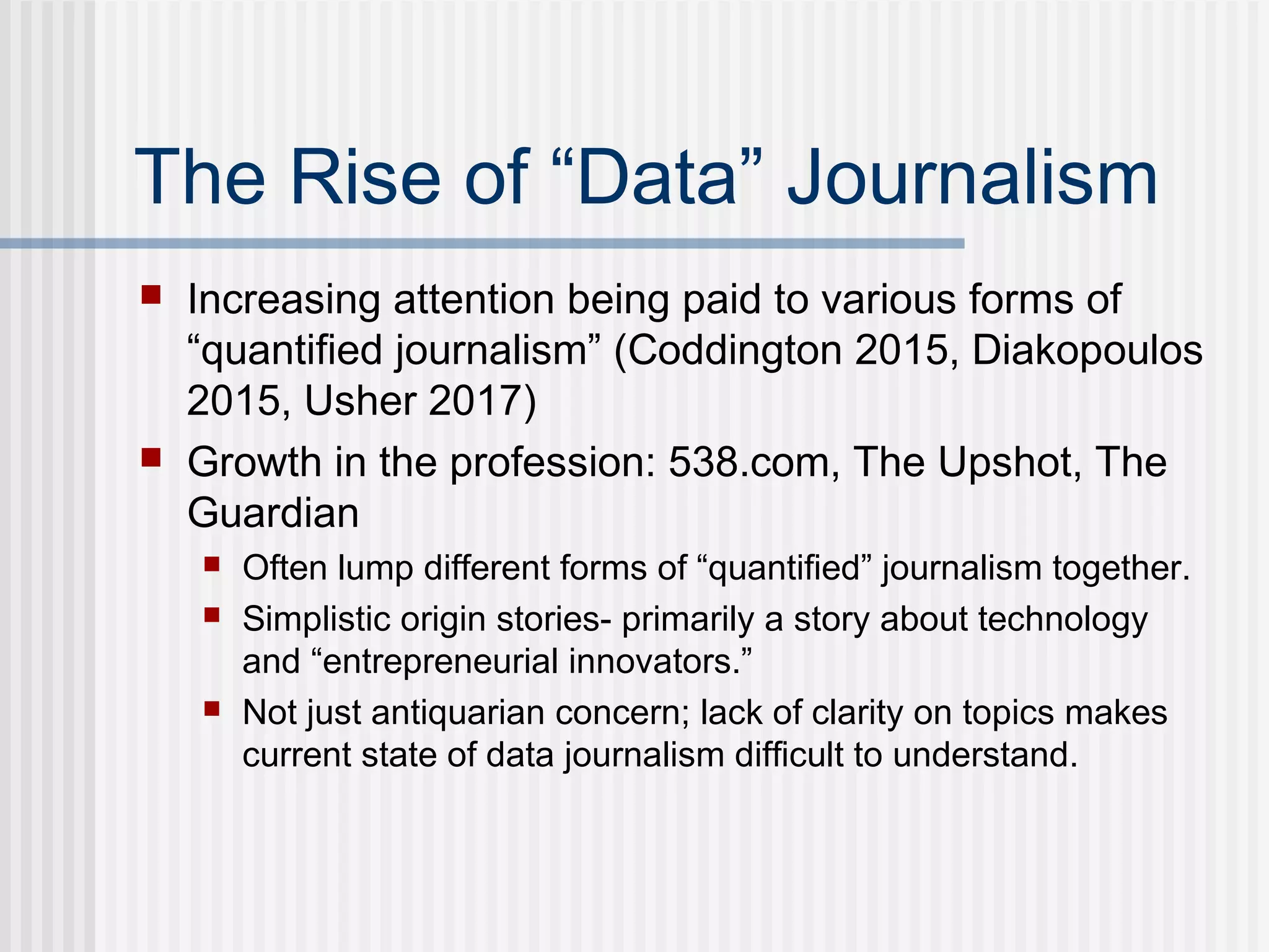 The Rise of “Data” Journalism
 Increasing attention being paid to various forms of
“quantified journalism” (Coddington 2015, Diakopoulos
2015, Usher 2017)
 Growth in the profession: 538.com, The Upshot, The
Guardian
 Often lump different forms of “quantified” journalism together.
 Simplistic origin stories- primarily a story about technology
and “entrepreneurial innovators.”
 Not just antiquarian concern; lack of clarity on topics makes
current state of data journalism difficult to understand.
 