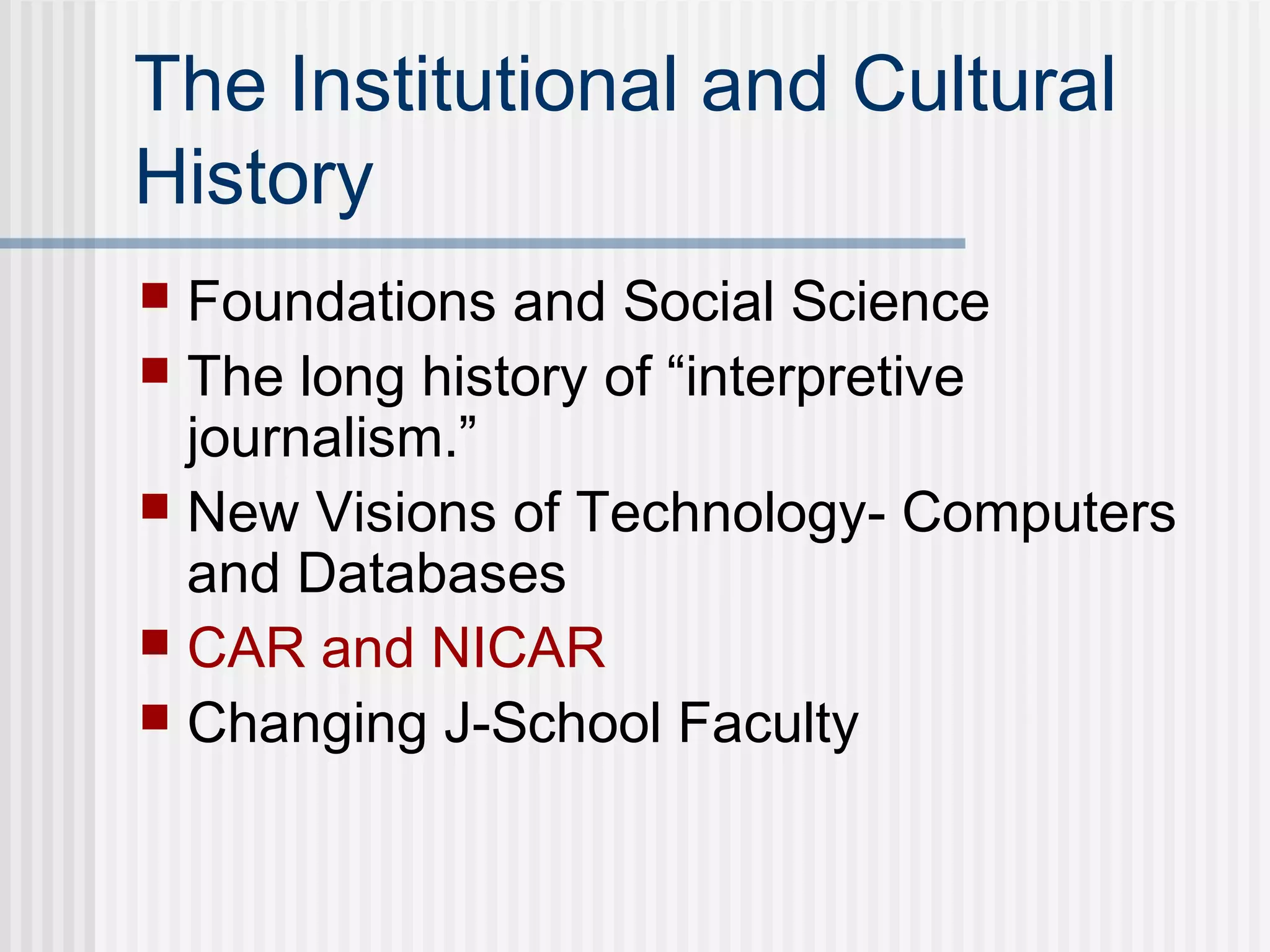The Institutional and Cultural
History
 Foundations and Social Science
 The long history of “interpretive
journalism.”
 New Visions of Technology- Computers
and Databases
 CAR and NICAR
 Changing J-School Faculty
 
