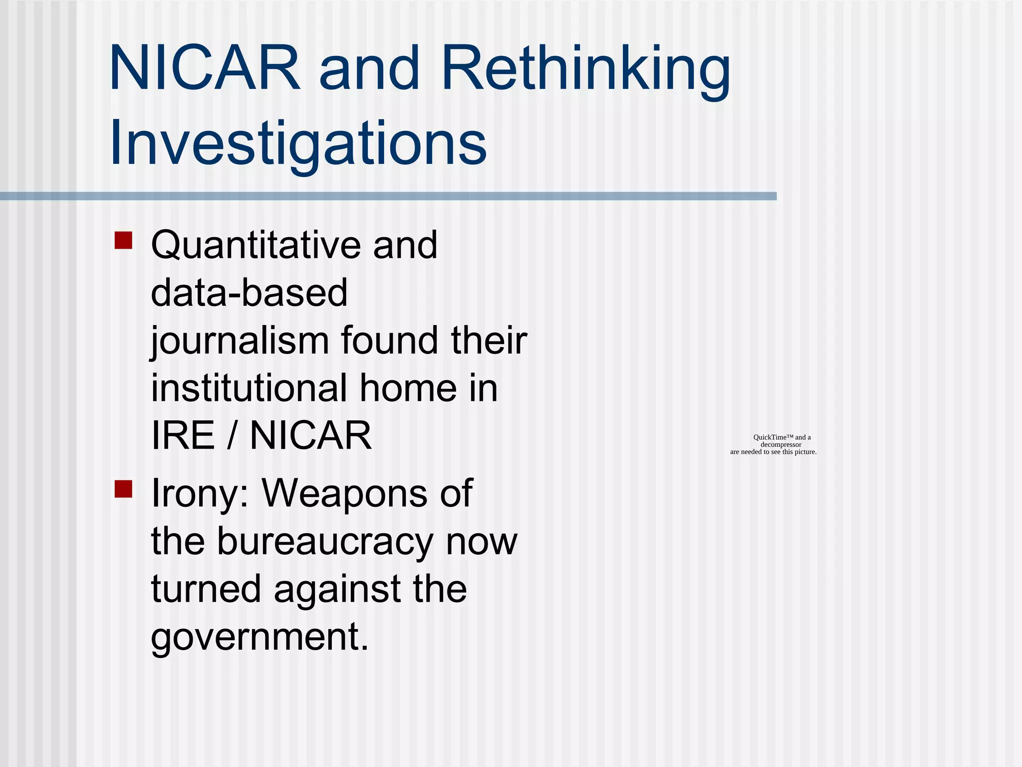 NICAR and Rethinking
Investigations
 Quantitative and
data-based
journalism found their
institutional home in
IRE / NICAR
 Irony: Weapons of
the bureaucracy now
turned against the
government.
QuickTime™ and a
decompressor
are needed to see this picture.
 