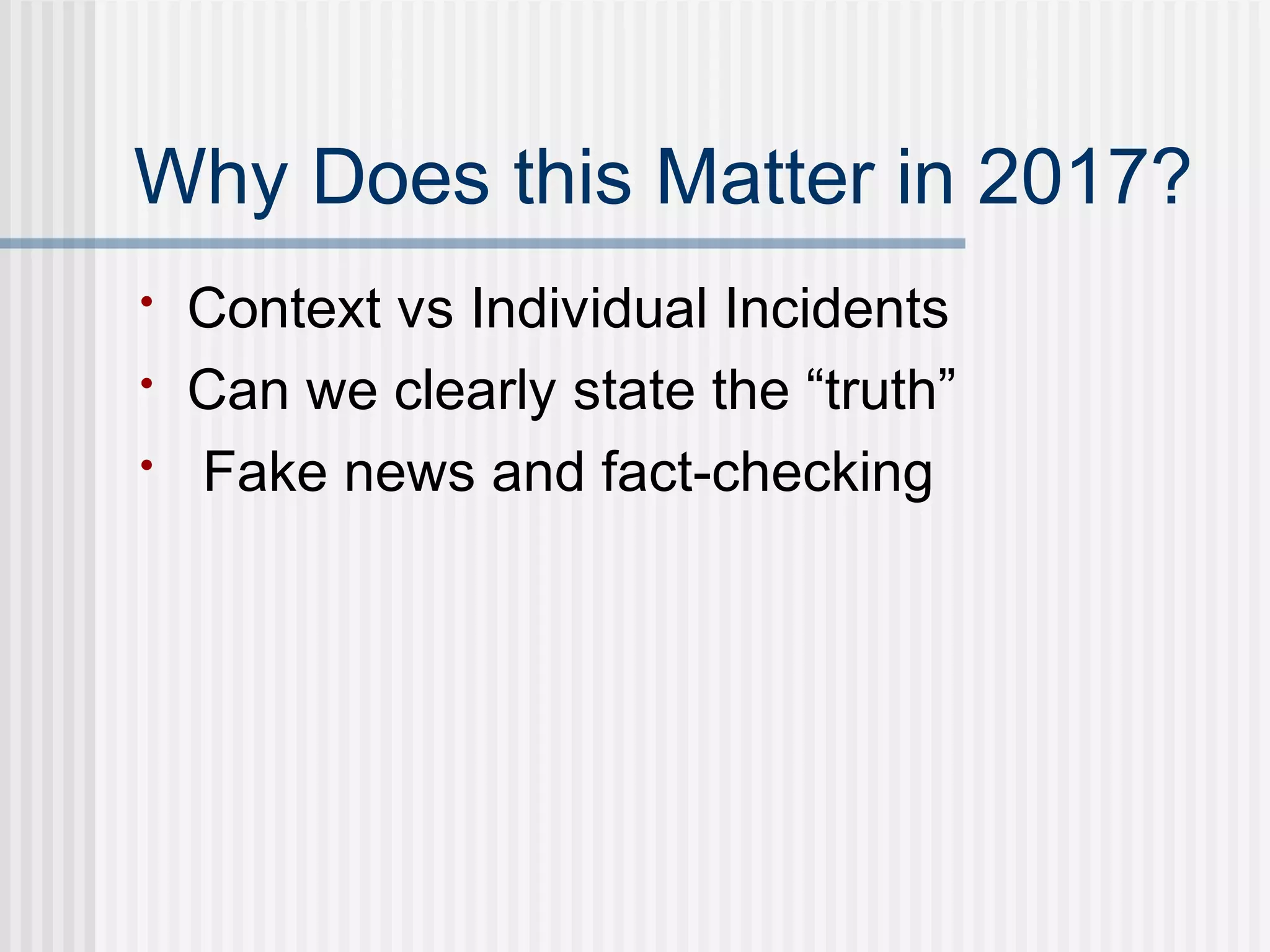 Why Does this Matter in 2017?
• Context vs Individual Incidents
• Can we clearly state the “truth”
• Fake news and fact-checking
 