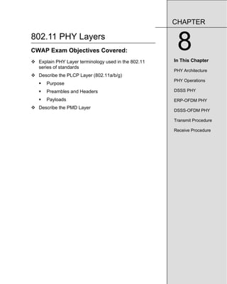 802.11 PHY Layers
CWAP Exam Objectives Covered:
™ Explain PHY Layer terminology used in the 802.11
series of standards
™ Describe the PLCP Layer (802.11a/b/g)
ƒ Purpose
ƒ Preambles and Headers
ƒ Payloads
™ Describe the PMD Layer
CHAPTER
8
In This Chapter
PHY Architecture
PHY Operations
DSSS PHY
ERP-OFDM PHY
DSSS-OFDM PHY
Transmit Procedure
Receive Procedure
 