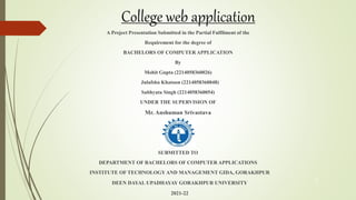 College web application
A Project Presentation Submitted in the Partial Fulfilment of the
Requirement for the degree of
BACHELORS OF COMPUTER APPLICATION
By
Mohit Gupta (2214058360026)
Julafsha Khatoon (2214058360048)
Sabhyata Singh (2214058360054)
UNDER THE SUPERVISION OF
Mr. Anshuman Srivastava
SUBMITTED TO
DEPARTMENT OF BACHELORS OF COMPUTER APPLICATIONS
INSTITUTE OF TECHNOLOGYAND MANAGEMENT GIDA, GORAKHPUR
DEEN DAYAL UPADHAYAY GORAKHPUR UNIVERSITY
2021-22
1
 
