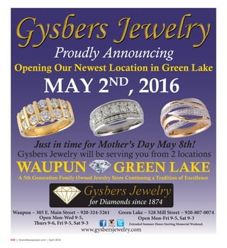 R20  | SceneNewspaper.com | April 2016
Green Lake ~ 528 Mill Street ~ 920-807-0074
Open Mon-Fri 9-5, Sat 9-3
Extended Summer Hours Starting Memorial Weekend.
Waupun ~ 305 E. Main Street ~ 920-324-5261
Open Mon-Wed 9-5,
Thurs 9-6, Fri 9-5, Sat 9-3
Just in time for Mother’s Day May 8th!
Gysbers Jewelry will be serving you from 2 locations
Proudly Announcing
Opening Our Newest Location in Green Lake
MAY 2ND
, 2016
WAUPUN GREEN LAKE
A 5th Generation Family Owned Jewelry Store Continuing a Tradition of Excellence
www.gysbersjewelry.com
for Diamonds since 1874
 