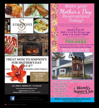 R26  | SceneNewspaper.com | April 2016
www.simpsonswaupaca.com
Monday to Friday: Open at 11:00 AM
Saturday to Sunday: Dining open at 4:00 PM, Bar open at 3:00 PM
Visit our Facebook page
SINCE 1932
NOW HIRING
SERVERS
Stop In to
Apply Today!
TREAT MOM TO SIMPSON’S
FOR MOTHER’S DAY
MAY 8TH
CALL TO MAKE YOUR RESERVATION TODAY!
Serving Quality Food at Affordable Prices for 62 Years
W2655 County Road Q Malone, Wisconsin
blanckssupperclub.com
Monday -Thursday
Bar: 4:30 - Dining: 5:00
Friday - Saturday
Bar: 4:00 - Dining: 4:30
Sunday
Bar: 3:30 - Dining: 4:00
Call for Reservations
795-4484
Join us for our country style meal on Mother’s Day.
Chicken, ham, beef tips and all the trimmings
for only
Adults $12.99
Kid’s 3-10 $1.00 per age
Kids 2 & Under FREE
(does not include tax or tip)
Make your
Mother’s Day
Reservations
Today!
Country Style Serving at 11:00, 12:30, 2:00
Mother’s Day is by reservation ONLY
so don’t forget to make your’s today!
Serving off the menu from 4-8pm.
 