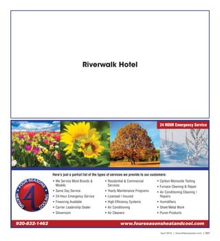 April 2016 | SceneNewspaper.com | R27
• We Service Most Brands &
Models
• Same Day Service
• 24-Hour Emergency Service
• Financing Available
• Carrier Leadership Dealer
• Showroom
• Residential & Commercial
Services
• Yearly Maintenance Programs
• Licensed / Insured
• High Efficiency Systems
• Air Conditioning
• Air Cleaners
• Carbon Monoxide Testing
• Furnace Cleaning & Repair
• Air Conditioning Cleaning /
Repairs
• Humidifiers
• Sheet Metal Work
• Puron Products
Here’s just a partial list of the types of services we provide to our customers:
920-832-1462 www.fourseasonsheatandcool.com
24 HOUR Emergency Service
Riverwalk Hotel
 