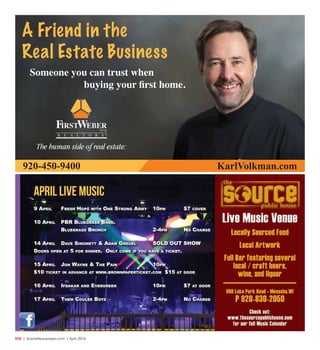 R28  | SceneNewspaper.com | April 2016
april LIVE MUSIC
9 April Fresh hops with one strong Army 10pm $7 cover
10 April pBr BluegrAss BAnd.
BluegrAss Brunch 2-4pm no chArge
14 April dAve simonett & AdAm greuel sold out show
doors open At 5 For dinner. only come iF you hAve A ticket.
15 April Jon wAyne & the pAin 10pm
$10 ticket in AdvAnce At www.BrownpAperticket.com $15 At door
16 April iFdAkAr And evergreen 10pm $7 At door
17 April them coulee Boys 2-4pm no chArge
A Friend in the
Real Estate Business
Someone you can trust when
buying your first home.
920-450-9400 KarlVolkman.com
 