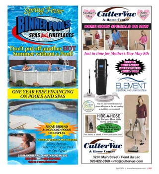 April 2016 | SceneNewspaper.com | R29
SpringFever
Don’t put off another HOT
Summer without a Pool!
ONE YEAR FREE FINANCING
ON POOLS AND SPAS
ABOVE GROUND
& INGROUND POOLS
ON DISPLAY
510 N. PIONEER RD. • NORTH FOND DU LAC
922-9313 OR 1-800-369-6938
visit us a www.binner.com
Think Spring...
Order Your New Pool
or Spa Now!
Lowest Prices of the Season!
32 N. Main Street • Fond du Lac
920-922-3360 • info@cuttervac.com
For less dust in the home and
fewer allergens in the air creating
a healthier environment
HIDE-A-HOSE
The Vacuum Hose thats
stored in the wall
Saves
Time & Energy!
Rids home of dust
& dirt
See HIDE-A-HOSE at www.hideahose.com
HURRY!
HOME SHOW
SPECIALS END
APRIL 30th!
Just in time for Mother’s Day May 8th
HOME SHOW SPECIALS ON NOW
Mother’s
Day
Save
Now!
 