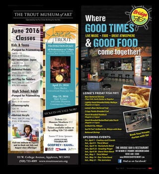 April 2016 | SceneNewspaper.com | R35
Find us on Facebook!
LEINIE’S FRIDAY FISH FRY!
Beer Battered Shrimp
(Thai Chili, Garlic Butter or Regular)
Lightly Hand-Breaded Baby Walleye
(Regular or Cajun)
Leinie’s Beer Battered Cod
Crispy Panko Breaded Cod
Hand-Breaded Haddock
(Regular or Cajun)
Hand-Breaded Butterflied Lake Perch
(Regular or Cajun)
Grilled 8 Oz. Ribeye
Surf N Turf Grilled 8 Oz. Ribeye with Beer
Battered Shrimp
UPCOMING EVENTS:
Fri., April 1 - Cowboy and Friends
Sat., April 9 - Third Wheel
Sat., April 16 - Rockaholix Band
Sat., April 23 - Grayling Pingel
Sat., April 30 - Dave Olsen Band
Sat., May 7 - Third Wheel
Sat., May 14 - Dan Tulsa Band
Sat., May 21 - The Jenirators
Where
GOOD TIMES
& GOOD FOOD
come together!
live Music • Food • Great atmosphere
Book Your Private
Parties with Us!
The Bridge Bar & Restaurant
101 W Main St. Fremont, Wisconsin 54940
(920) 446–3300
www.bridgebarfremont.com
June 2016
Classes
Kids & Teens
Pumped for Printmaking
June 6 - 10
$145, $130 member
Art Immersion: Japan
June 20 - 24
$165, $150 member
Rebooted Robots
Wed., June 22 - July 13
$70, $55 member
Art Play for Toddlers
Thurs., June 23 - July 14
$70, $55 member
High School/Adult
Pumped for Printmaking
June 13 - 17
$145, $130 member
iPhoneography
June 18
$40, $25 member
Abstract Acrylic
Wed., June 29 - Aug. 17
$165, $150 member
Visit our website to register
and to check out July and
August class offerings!
111 W. College Avenue, Appleton, WI 54911
(920) 733-4089 www.troutmuseum.org
All Performances at 7:30pm
Doors open at 6:30pm, featuring
musicians from Lawrence University.
Season VI Series Sponsors:
Artistic Director John Harmon
Tickets: $20
Museum Members: $12
Students: $5
Tickets available online or
by calling 920-733-4089
THE EVOLUTION OF JAZZ
April 21, 2016
Dave Bayles
Conventional Piano Jazz Trio
May 19, 2016
Matt Turner
and John Harmon
Contemporary/Future
 