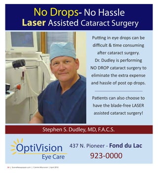 L4  | SceneNewspaper.com | Central Wisconsin | April 2016
No Drops- No Hassle
Laser Assisted Cataract Surgery
Putting in eye drops can be
diﬃcult & time consuming
after cataract surgery.
Dr. Dudley is performing
NO DROP cataract surgery to
eliminate the extra expense
and hassle of post op drops.
Patients can also choose to
have the blade-free LASER
assisted cataract surgery!
Stephen S. Dudley, MD, F.A.C.S.
437 N. Pioneer - Fond du Lac
923-0000Eye Care
OptiVision
 