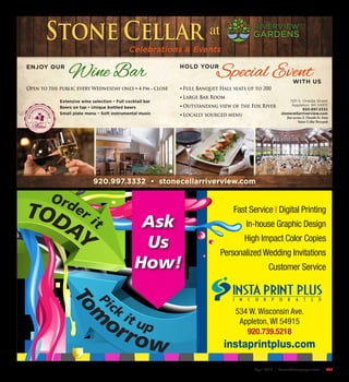 April 2016 | SceneNewspaper.com | R37
Fast Service | Digital Printing
In-house Graphic Design
High Impact Color Copies
Personalized Wedding Invitations
Customer Service
Pick
it up
To
m
orrow
534 W. Wisconsin Ave.
Appleton, WI 54915
920.739.5218
instaprintplus.com
Order it
TODAY
Ask
Us
How!
1101 S. Oneida Street
Appleton, WI 54915
920.997.3332
stonecellarriverview.com
Just across S. Oneida St. from
Stone Cellar Brewpub
920.997.3332 • stonecellarriverview.com
ENJOY OUR HOLD YOUR
WITH US
Open to the public every Wednesday only • 4 pm - close
Wine Bar Special Event
Extensive wine selection • Full cocktail bar
Beers on tap • Unique bottled beers
Small plate menu • Soft instrumental music
• Full Banquet Hall seats up to 200
• Large Bar Room
• Outstanding view of the Fox River
• Locally sourced menu
ENJOYOU
R EXTENSIVE SELE
CTIONOF
Celebrations & Events
 
